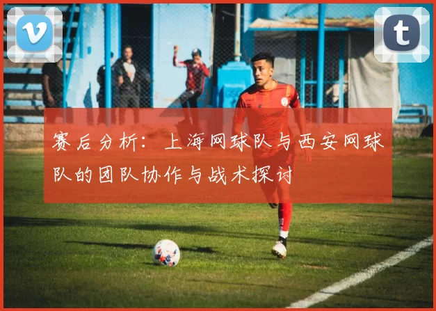 赛后分析：上海网球队与西安网球队的团队协作与战术探讨