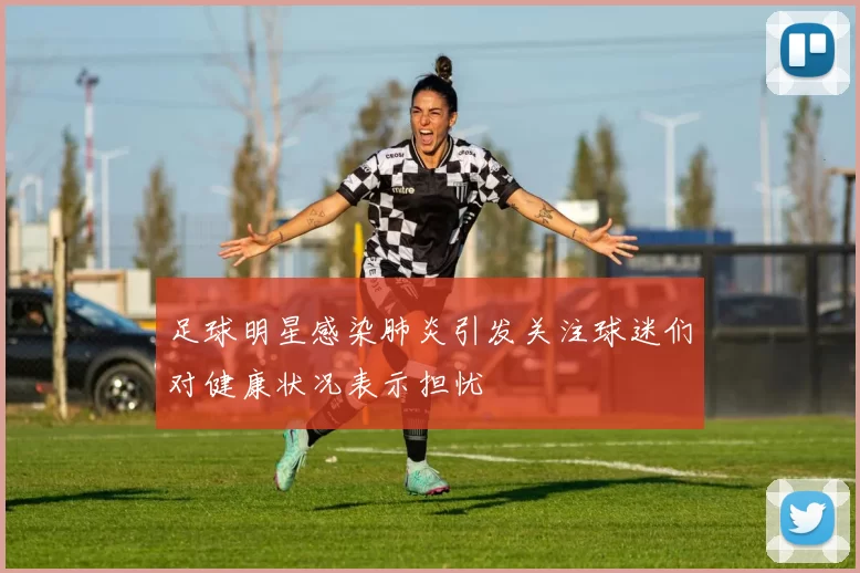 足球明星感染肺炎引发关注球迷们对健康状况表示担忧