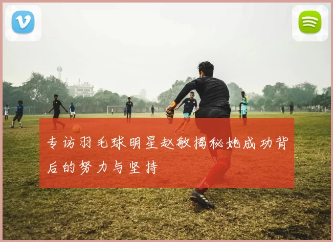 专访羽毛球明星赵敏揭秘她成功背后的努力与坚持
