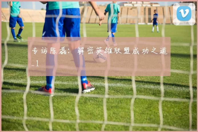 专访陈磊：解密英雄联盟成功之道_1